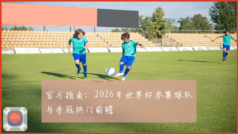 官方指南：2026年世界杯参赛球队与夺冠热门前瞻