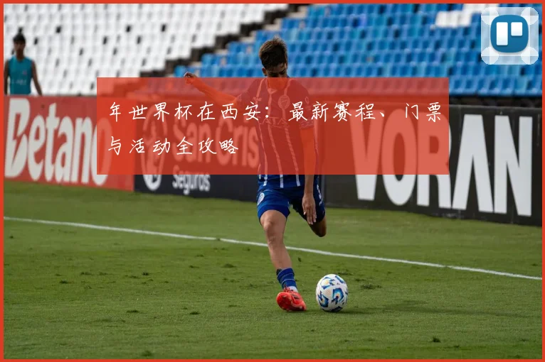 年世界杯在西安:最新赛程、门票与活动全攻略