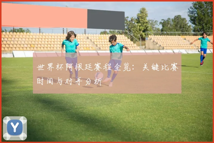 世界杯阿根廷赛程全览：关键比赛时间与对手分析