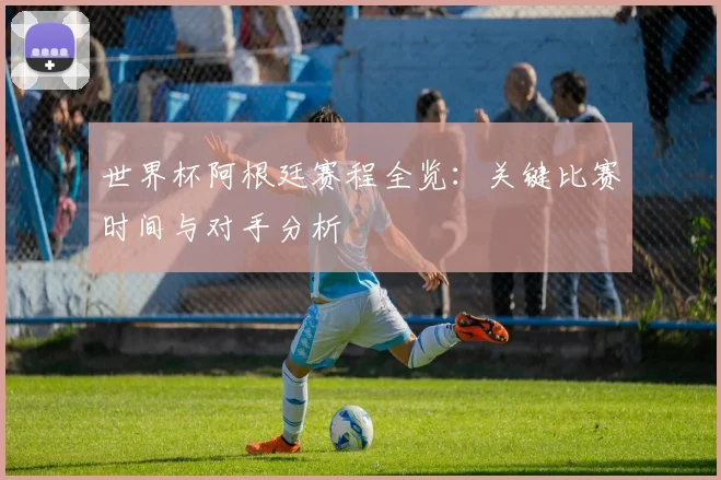 世界杯阿根廷赛程全览：关键比赛时间与对手分析